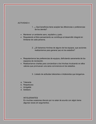 ACTIVIDAD 4
1. ¿ Qué beneficios tiene aceptar las diferencias o preferencias
de los demás?
 Mantener un ambiente sano, equitativo y justo.
 Respetando el libre pensamiento se contribuye al desarrollo integral sin
limitarse de cada persona.

2. ¿Si fuéramos hinchas de alguno de los equipos, que acciones
realizaríamos para generar paz en los estadios?

 Respetaríamos las preferencias de equipos, disfrutando sanamente de los
espacios de recreación.
 Realizaríamos charlas para concientizar a los hinchas inculcando en ellos
valores que promuevan una sana convivencia en los estadios.

3. Listado de actitudes tolerantes e intolerantes que tengamos.

a.
b.
c.
d.

Tolerante
Respetuoso
Amigable
Solidario

INTOLERANTES
En muchas ocasiones discuto por no estar de acurdo con algún tema
algunas veces sin argumentos.

 