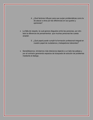 4. ¿Qué factores influyen para que surjan problemáticas como la
de atacar a otros por las diferencias en sus gustos y
opiniones?

 La falta de respeto, la cual genera disgustos entre las personas, por otro
lado la diferencia de pensamientos que muchas personas les cuesta
aceptar.
5. ¿Qué papel puede cumplir la formación profesional integral en
nuestro papel de ciudadanos y trabajadores tolerantes?

 Sensibilizarnos, brindarnos más tolerancia dejando a un lado las peleas y
por el contrario generando espacios de búsqueda de solución de problemas
mediante el dialogo.

 