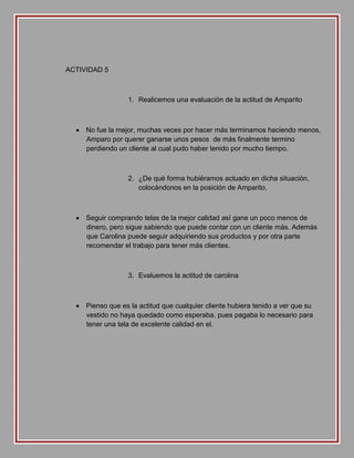 ACTIVIDAD 5

1. Realicemos una evaluación de la actitud de Amparito

 No fue la mejor, muchas veces por hacer más terminamos haciendo menos,
Amparo por querer ganarse unos pesos de más finalmente termino
perdiendo un cliente al cual pudo haber tenido por mucho tiempo.

2. ¿De qué forma hubiéramos actuado en dicha situación,
colocándonos en la posición de Amparito.

 Seguir comprando telas de la mejor calidad así gane un poco menos de
dinero, pero sigue sabiendo que puede contar con un cliente más. Además
que Carolina puede seguir adquiriendo sus productos y por otra parte
recomendar el trabajo para tener más clientes.

3. Evaluemos la actitud de carolina

 Pienso que es la actitud que cualquier cliente hubiera tenido a ver que su
vestido no haya quedado como esperaba, pues pagaba lo necesario para
tener una tela de excelente calidad en el.

 