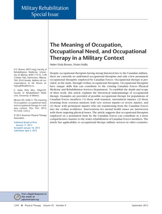 The Meaning of Occupation,
Occupational Need, and Occupational
Therapy in a Military Context
Helen Viola Brown, Vivien Hollis
Despite occupational therapists having strong historical ties to the Canadian military,
there are currently no uniformed occupational therapists and only a few permanent
occupational therapists employed by Canadian Forces. Occupational therapy is pro-
vided, in the main, through civilian occupational therapists. Occupational therapists
have unique skills that can contribute to the existing Canadian Forces Physical
Medicine and Rehabilitation Services Department. To establish the depth and scope
of their work, this article explains the theoretical underpinnings of occupational
therapy. Examples are provided of possible occupational therapy for populations of
Canadian Forces members: (1) those with transient, intermittent injuries; (2) those
returning from overseas missions with very serious injuries or severe injuries; and
(3) those with permanent injuries who are transitioning from the Canadian Forces
into the civilian workforce. Interventions for mental health issues are interwoven
with those targeting physical issues. The article suggests that occupational therapists
employed on a permanent basis by the Canadian Forces can contribute in a more
comprehensive manner to the wider rehabilitation of Canadian Forces members. The
article has applicability to occupational therapy military services in other countries.
H.V. Brown, MOT (reg), Faculty of
Rehabilitation Medicine, Univer-
sity of Alberta, 8205 114 St, 3-48
Corbett Hall, Edmonton, Alberta,
T6G 2G4 Canada. Address all cor-
respondence to Ms Brown at:
hgough@ualberta.ca.
V. Hollis, PhD, MSc, TDipCOT,
Faculty of Rehabilitation Medi-
cine, University of Alberta.
[Brown HV, Hollis V. The meaning
of occupation, occupational need,
and occupational therapy in a mil-
itary context. Phys Ther. 2013;
93:1244–1253.]
© 2013 American Physical Therapy
Association
Published Ahead of Print:
January 17, 2013
Accepted: January 10, 2013
Submitted: April 5, 2012
Military Rehabilitation
Special Issue
Post a Rapid Response to
this article at:
ptjournal.apta.org
1244 f Physical Therapy Volume 93 Number 9 September 2013
 