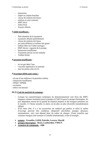 L’hydraulique au pluriel

-

A. Gouzrou

immersion
clapet ou crépine bouchée
vitesse de rotation très basse
rotation en sens contraire
HMT élevé
Arbre brisé
Tuyaux obturés

3) débit insuffisant :
-

Petit diamètre de la tuyauterie
tuyauterie obturée partiellement
vitesse de rotation très basse
jeu entre diffuseur et turbine très grand
turbine libre sur l’arbre (serrage)
HMT élevée / capacité de la pompe
Immersion insuffisante
Tuyauterie percée ou non étanche
Turbine brisée

4) pression insuffisante :
-

air ou gaz dans l’eau
viscosité supérieure à la normale
tous les points cités en (3)

5) la pompe débite puis coupe :
- niveau d’eau inférieur à la première turbine
- immersion insuffisante
- NPSH< NPSHd
- cavitation
- arbres non dressés
III.X) Coût du matériel de pompage :
-

-

•
•
•

Lorsque les caractéristiques techniques de dimensionnement sont fixés (Q, HMT,
longueur colonne montante) pour la pompe et P (KVA) pour le groupe électrogène, les
prix dépendent surtout de la qualité du matériel proposé et des marques présentes sur
le marché. A l’heure actuelle, le choix est de plus en plus diversifié (mondialisation
oblige).
D’un autre côté, il y a les accessoires du matériel qui parfois et selon le maître
d’ouvrage peuvent être nombreux (dispositif anti-bellier, pompes doseuses,
automatismes…etc), tout dépend donc du cahier de charges. Citons toutefois que
certaines marques sont connues à l’échelle internationale, à titre d’exemple :
pompes : Grundfos, SAER, Pedrollo, Lowara, Marelli
groupes électrogènes : Deutz, Lombardini, VMSUN
Armoires de commande : ABB

97

 
