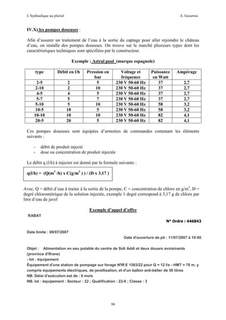L’hydraulique au pluriel

A. Gouzrou

IV.X) les pompes doseuses :
Afin d’assurer un traitement de l’eau à la sortie du captage pour aller rejoindre le château
d’eau, on installe des pompes doseuses. On trouve sur le marché plusieurs types dont les
caractéristiques techniques sont spécifiées par le constructeur.
Exemple : Astral pool (marque espagnole)
type

Débit en l/h

2-5
2-10
4-5
5-7
5-10
10-5
10-10
20-5

2
2
4
5
5
10
10
20

Pression en
bar
5
10
5
7
10
5
10
5

Voltage et
fréquence
230 V 50-60 Hz
230 V 50-60 Hz
230 V 50-60 Hz
230 V 50-60 Hz
230 V 50-60 Hz
230 V 50-60 Hz
230 V 50-60 Hz
230 V 50-60 Hz

Puissance
en Watt
37
37
37
37
58
58
82
82

Ampérage
2,7
2,7
2,7
2,7
3,2
3,2
4,1
4,1

Ces pompes doseuses sont équipées d’armoires de commandes contenant les éléments
suivants :
-

débit de produit injecté
dose ou concentration de produit injectée

Le débit q (l/h) à injecter est donné par la formule suivante :
q(l/h) = (Q(m3 /h) x C(g/m3 ) ) / (D x 3,17 )
Avec, Q = débit d’eau à traiter à la sortie de la pompe, C = concentration de chlore en g/m3, D =
degré chlorométrique de la solution injectée, exemple 1 degré correspond à 3,17 g de chlore par
litre d’eau de javel
Exemple d’appel d’offre
RABAT
N° Ordre : 446843
Date limite : 09/07/2007
Date d'ouverture de pli : 11/07/2007 à 10:00
Objet : Alimentation en eau potable du centre de Sidi Addi et deux douars avoisinants
(province d'Ifrane)
- lot : équipement
Équipement d'une station de pompage sur forage N° E 1583/22 pour Q = 12 l/s - HMT = 78 m, y
IR
compris équipements électriques, de javellisation, et d'un ballon anti-bélier de 50 litres
NB. Délai d'exécution est de : 6 mois
NB. lot : équipement : Secteur : 22 ; Qualification : 22-8 ; Classe : 3

98

 