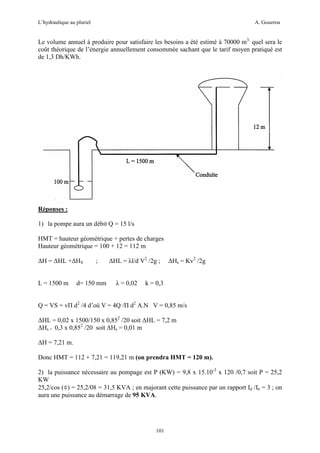 L’hydraulique au pluriel

A. Gouzrou

Le volume annuel à produire pour satisfaire les besoins a été estimé à 70000 m3, quel sera le
coût théorique de l’énergie annuellement consommée sachant que le tarif moyen pratiqué est
de 1,3 Dh/KWh.

Réponses :
1) la pompe aura un débit Q = 15 l/s
HMT = hauteur géométrique + pertes de charges
Hauteur géométrique = 100 + 12 = 112 m
∆H = ∆HL +∆HS
L = 1500 m

;

d= 150 mm

∆HL = λl/d V2 /2g ;
λ = 0,02

∆Hs = Kv2 /2g

k = 0,3

Q = VS = vΠ d2 /4 d’où V = 4Q /Π d2 A.N V = 0,85 m/s
∆HL = 0,02 x 1500/150 x 0,852 /20 soit ∆HL = 7,2 m
∆Hs = 0,3 x 0,852 /20 soit ∆Hs = 0,01 m
∆H = 7,21 m.
Donc HMT = 112 + 7,21 = 119,21 m (on prendra HMT = 120 m).
2) la puissance nécessaire au pompage est P (KW) = 9,8 x 15.10-3 x 120 /0,7 soit P = 25,2
KW
25,2/cos (Φ) = 25,2/08 = 31,5 KVA ; en majorant cette puissance par un rapport Id /In = 3 ; on
aura une puissance au démarrage de 95 KVA.

101

 