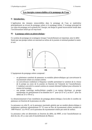 L’hydraulique au pluriel

A. Gouzrou

Les énergies renouvelables et le pompage de l’eau
I) Introduction :
L’application des énergies renouvelables dans le pompage de l’eau se matérialise
principalement au niveau du pompage solaire et le pompage éolien. L’avantage principal de
ces types de pompage est la gratuité de l’énergie, tan disque le grand inconvénient réside dans
l’investissement initial qui est trop lourd.
le pompage solaire ou photovoltaïque :

II)

Ce système de pompage est avantageux lorsque l’ensoleillement est important, ainsi le débit
fourni par une pompe solaire est maximal au milieu de la journée et minimal pendant le matin
et soir.

L’équipement du pompage solaire comprend :
-

-

un générateur constitué de panneaux ou modules photovoltaïques qui convertissent le
rayonnement solaire en courant continu
un convertisseur (onduleur) à fréquence variable permettant la variation de la vitesse
de la pompe au cours de la journée en fonction de l’intensité de l’ensoleillement.
L’onduleur convertit le courant continu en courant alternatif triphasé pour alimenter le
moteur de la pompe.
une pompe centrifuge multicellulaire couplée à un moteur électrique. ce groupe
motopompe est généralement d’un diamètre de 4’’ pour Q<25 m3/j ou de 6’’ pour les
débits de 25 à 150 m3/j.

Le dimensionnement d’une installation de pompage photovoltaïque c'est-à-dire le nombre de
panneaux est fonction de la puissance en crête
La puissance en crête PC est la puissance maximale générée par un module photovoltaïque à
température ambiante (généralement 25 °C) sous un flux de rayonnement solaire incident de
1000 Watt/m2. (Le W/m2) est la puissance du rayonnement solaire par unité de surface.
La puissance crête est déterminée en fonction du débit, du HMT, et de l’ensoleillement au
droit du site. (Il y a une carte d’ensoleillement du Maroc).

107

 