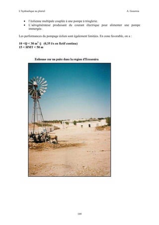 L’hydraulique au pluriel

•
•

A. Gouzrou

l’éolienne multipale couplée à une pompe à tringlerie.
L’aérogénérateur produisant du courant électrique pour alimenter une pompe
immergée.

Les performances du pompage éolien sont également limitées. En zone favorable, on a :
10 <Q < 30 m3 /j (0,35 l/s en fictif continu)
15 < HMT < 50 m

109

 
