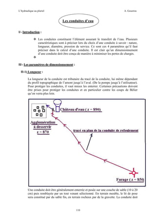 L’hydraulique au pluriel

A. Gouzrou

Les conduites d’eau
I/- Introduction :
Les conduites constituent l’élément assurant le transfert de l’eau. Plusieurs
caractéristiques sont à préciser lors du choix d’une conduite à savoir : nature,
longueur, diamètre, pression de service. Ce sont ces 4 paramètres qu’il faut
préciser dans le calcul d’une conduite. Il est clair qu’un dimensionnement
d’une conduite doit être conçu de manière à minimiser les pertes de charges.

II/- Les paramètres de dimensionnement :
II-1) Longueur :
La longueur de la conduite est tributaire du tracé de la conduite, lui même dépendant
du profil topographique de l’amont jusqu’à l’aval. (De la pompe jusqu’à l’utilisateur).
Pour protéger les conduites, il vaut mieux les enterrer. Certaines précautions doivent
être prises pour protéger les conduites et en particulier contre les coups de Bélier
qu’on verra plus loin.

Une conduite doit être généralement enterrée et posée sur une couche de sable (10 à 20
cm) puis remblayée par un tout venant sélectionné. En terrain meuble, le lit de pose
sera constitué par du sable fin, en terrain rocheux par de la gravette. La conduite doit

110

 