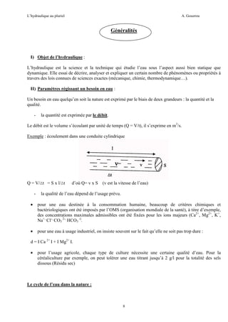 L’hydraulique au pluriel

A. Gouzrou

Généralités

I) Objet de l’hydraulique :
L’hydraulique est la science et la technique qui étudie l’eau sous l’aspect aussi bien statique que
dynamique. Elle essai de décrire, analyser et expliquer un certain nombre de phénomènes ou propriétés à
travers des lois connues de sciences exactes (mécanique, chimie, thermodynamique…).
II) Paramètres régissant un besoin en eau :
Un besoin en eau quelqu’en soit la nature est exprimé par le biais de deux grandeurs : la quantité et la
qualité.
-

la quantité est exprimée par le débit.

Le débit est le volume s’écoulant par unité de temps (Q = V/t), il s’exprime en m3/s.
Exemple : écoulement dans une conduite cylindrique

Q = V/∆t = S x l/∆t
-

d’où Q= v x S

(v est la vitesse de l’eau)

la qualité de l’eau dépend de l’usage prévu.

•

pour une eau destinée à la consommation humaine, beaucoup de critères chimiques et
bactériologiques ont été imposés par l’OMS (organisation mondiale de la santé), à titre d’exemple,
des concentrations maximales admissibles ont été fixées pour les ions majeurs (Ca2+, Mg2+, K+,
Na+, Cl-, CO3 2-, HCO3 -).

•

pour une eau à usage industriel, on insiste souvent sur le fait qu’elle ne soit pas trop dure :

d = I Ca 2+ I + I Mg2+ I.
•

pour l’usage agricole, chaque type de culture nécessite une certaine qualité d’eau. Pour la
céréaliculture par exemple, on peut tolérer une eau titrant jusqu’à 2 g/l pour la totalité des sels
dissous (Résidu sec)

Le cycle de l’eau dans la nature :

8

 