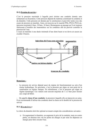 L’hydraulique au pluriel

A. Gouzrou

II-2) Pression de service :
C’est la pression maximale à laquelle peut résister une conduite donnée sans
éclatement ou fissuration. Cette pression dépend du matériau constituant la conduite et
du diamètre. Cette pression est donnée par le constructeur et peut être testée avec des
essais de pression en tranchée. Ainsi, on trouvera sur le marché PN6, PN10, PN16 etc.
(pression nominale 6 bars, 10 bars, 16 bars) .Remarquons au passage qu’il est toujours
intéressant d’installer des manomètres sur les conduites afin de pouvoir contrôler la
pression de l’eau.
L’essai en tranchée à une durée minimale d’une demi heure et ne devra en aucun cas
excéder 2 heures.

Remarque :
-

La pression de service dépend aussi du régime de fonctionnement au sein d’un
réseau hydraulique. En gravitaire, c’est la pression qui règne en tout point de la
canalisation en régime statique. En refoulement, c’est la pression qui règne en
régime dynamique. Ces valeurs sont souvent majorées de 1 à 2 bars pour résister
aux coups de bélier.

- On appelle classe d’une conduite, la pression à laquelle elle est éprouvée en usine.
Il est recommandé d’utiliser des conduites dont la classe est le double de la pression de
service
II-3- D i a m è t r e :
Le choix du diamètre doit être optimal en tenant compte des considérations suivantes :
En augmentant le diamètre, on augmente le prix de la conduite, mais en contre
partie, on diminue très vite les pertes de charges et par suite les dépenses en
énergie pour faire circuler l'eau.
116

 
