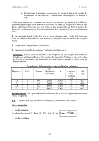 L’hydraulique au pluriel

A. Gouzrou

En diminuant le diamètre, on augmente les pertes de charge et on crée des
surpressions sur les parois de la conduite mais en contrepartie, on diminue le
coût.
Il faut donc trouver un compromis et chercher un diamètre qui optimise les différents
paramètres hydrauliques et en particulier, la vitesse, les pertes de charges et la pression. (Le
débit à véhiculer est fixé une fois pour toutes, il doit correspondre au débit de pointe). Le
diamètre à chercher est appelé diamètre économique. Les contraintes à respecter sont comme
suit :
La vitesse doit être de l’ordre de 1 m/s, la vitesse minimale est de l’ordre de 0,5 m/s pour
éviter les dépôts, le maximum est de l’ordre de 1,5 m/s pour éviter les bruits et les coups de
bélier)
Les pertes de charges doivent être minimes
La pression demandée au niveau de l’utilisation doit être assurée.
Remarque : Pour le choix du diamètre, Il est obligatoire de tenir compte de l’horizon de
l’étude pour satisfaire les besoins à travers le débit transitant. Pou faire ce choix, il y a lieu
de faire un certain nombre de simulations avec des diamètres donnés et choisir celui qui
répond le mieux.

D (pouces)

1,5
2
2,5
3

Exemple pour l’alimentation en eau potable d’un petit douar:
Re
Q (l/s)
V (m/s)
(Nombre de
Longueur
∆H
λ
Reynolds)
de la
(m)
conduite
(m)
1
0,88
29329
0,065
18
1,3
1
0,5
21997
0,058
18
0,28
1
0,32
17598
0,054
18
0,08
1
0,22
14665
0,051
18
0,03

Solution retenue : D= 2 pouces (diamètre minimisant les pertes de charges et permettant une
vitesse acceptable).
N.B / : La valeur de λ a été calculée sur ordinateur (Excel≡ outils≡ valeur cible)
Autres approches:
•

cas du pompage :

•

cas du gravitaire :

On adopte directement V = 1m/s, Q = VS = VΠd2 /4 soit d (m) = 2 √(Q/Π)

117

 