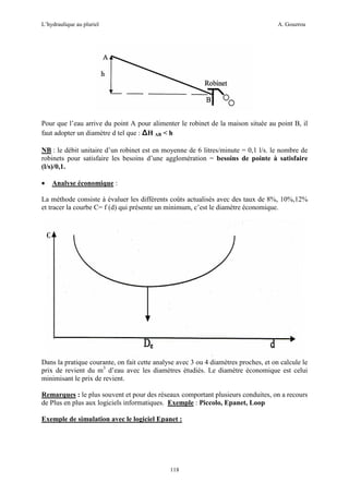 L’hydraulique au pluriel

A. Gouzrou

Pour que l’eau arrive du point A pour alimenter le robinet de la maison située au point B, il
faut adopter un diamètre d tel que : ∆H AB < h
NB : le débit unitaire d’un robinet est en moyenne de 6 litres/minute = 0,1 l/s. le nombre de
robinets pour satisfaire les besoins d’une agglomération = besoins de pointe à satisfaire
(l/s)/0,1.
•

Analyse économique :

La méthode consiste à évaluer les différents coûts actualisés avec des taux de 8%, 10%,12%
et tracer la courbe C= f (d) qui présente un minimum, c’est le diamètre économique.

Dans la pratique courante, on fait cette analyse avec 3 ou 4 diamètres proches, et on calcule le
prix de revient du m3 d’eau avec les diamètres étudiés. Le diamètre économique est celui
minimisant le prix de revient.
Remarques : le plus souvent et pour des réseaux comportant plusieurs conduites, on a recours
de Plus en plus aux logiciels informatiques. Exemple : Piccolo, Epanet, Loop
Exemple de simulation avec le logiciel Epanet :

118

 