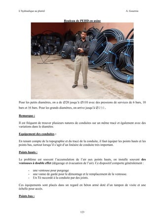 L’hydraulique au pluriel

A. Gouzrou

Rouleau de PEHD en usine

ø20 jusqu’à ø110 avec des pressions de services de 6 bars, 10
bars et 16 bars. Pour les grands diamètres, on arrive jusqu’à ø250.
Pour les petits diamètres, on a de

Remarque :
Il est fréquent de trouver plusieurs natures de conduites sur un même tracé et également avec des
variations dans le diamètre.
Equipement des conduites :
En tenant compte de la topographie et du tracé de la conduite, il faut équiper les points hauts et les
points bas, surtout lorsqu’il s’agit d’un linéaire de conduite très important.
Points hauts :
Le problème est souvent l’accumulation de l’air aux points hauts, on installe souvent des
ventouses à double effet (dégazage et évacuation de l’air). Ce dispositif comporte généralement :
-

une ventouse pour purgeage
une vanne de garde pour le démontage et le remplacement de la ventouse.
Un Té raccordé à la conduite par des joints.

Ces équipements sont placés dans un regard en béton armé doté d’un tampon de visite et une
échelle pour accès.
Points bas :

123

 