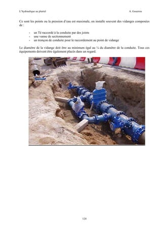L’hydraulique au pluriel

A. Gouzrou

Ce sont les points ou la pression d’eau est maximale, on installe souvent des vidanges composées
de :
-

un Té raccordé à la conduite par des joints
une vanne de sectionnement
un tronçon de conduite pour le raccordement au point de vidange

Le diamètre de la vidange doit être au minimum égal au ¼ du diamètre de la conduite. Tous ces
équipements doivent être également placés dans un regard.

124

 