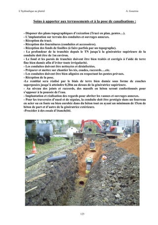 L’hydraulique au pluriel

A. Gouzrou

Soins à apporter aux terrassements et à la pose de canalisations :
- Disposer des plans topographiques d’exécution (Tracé en plan, pentes…).
- L’implantation sur terrain des conduites et ouvrages annexes.
- Réception du tracé.
- Réception des fournitures (conduites et accessoires).
- Réception des fonds de fouilles (à faire parfois par un topographe).
- La profondeur de la tranchée depuis le TN jusqu’à la génératrice supérieure de la
conduite doit être de 1m environ.
- Le fond et les parois de tranchée doivent être bien traités et corrigés à l’aide de terre
fine bien damée afin d’éviter toute irrégularité.
- Les conduites doivent être nettoyées et désinfectées.
- Préparer et mettre sur chantier les tés, coudes, raccords….etc.
- Les conduites doivent être bien alignées en respectant les pentes prévues.
- Réception de la pose.
-Le remblai sera réalisé par le biais de terre bien damée sous forme de couches
superposées jusqu’à atteindre 0,20m au dessus de la génératrice supérieure.
- Au niveau des joints et raccords, des massifs en béton seront confectionnés pour
s’opposer à la poussée de l’eau.
- Implantation et réalisation des regards pour abriter les vannes et ouvrages annexes.
- Pour les traversées d’oued et de séguias, la conduite doit être protégée dans un fourreau
en acier ou en fonte ou bien enrobée dans du béton tout en ayant un minimum de 15cm de
béton de part et d’autre de la génératrice extérieure.
-Procéder à des essais d’étanchéité.

125

 