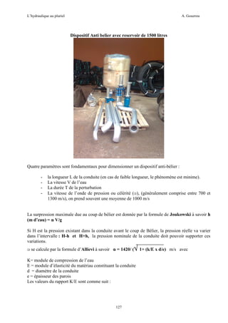 L’hydraulique au pluriel

A. Gouzrou

Dispositif Anti belier avec reservoir de 1500 litres

Quatre paramètres sont fondamentaux pour dimensionner un dispositif anti-bélier :
-

la longueur L de la conduite (en cas de faible longueur, le phénomène est minime).
La vitesse V de l’eau
La durée T de la perturbation
La vitesse de l’onde de pression ou célérité (α), (généralement comprise entre 700 et
1300 m/s), on prend souvent une moyenne de 1000 m/s

La surpression maximale due au coup de bélier est donnée par la formule de Joukowski à savoir h
(m d’eau) = α V/g
Si H est la pression existant dans la conduite avant le coup de Bélier, la pression réelle va varier
dans l’intervalle : H-h et H+h, la pression nominale de la conduite doit pouvoir supporter ces
variations.
α se calcule par la formule d’Allievi à savoir α = 1420/ (√ 1+ (k/E x d/e) m/s avec
K= module de compression de l’eau
E = module d’élasticité du matériau constituant la conduite
d = diamètre de la conduite
e = épaisseur des parois
Les valeurs du rapport K/E sont comme suit :

127

 