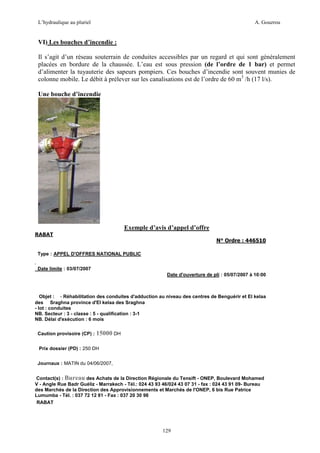 L’hydraulique au pluriel

A. Gouzrou

VI) Les bouches d’incendie :
Il s’agit d’un réseau souterrain de conduites accessibles par un regard et qui sont généralement
placées en bordure de la chaussée. L’eau est sous pression (de l’ordre de 1 bar) et permet
d’alimenter la tuyauterie des sapeurs pompiers. Ces bouches d’incendie sont souvent munies de
colonne mobile. Le débit à prélever sur les canalisations est de l’ordre de 60 m3 /h (17 l/s).
Une bouche d’incendie

Exemple d’avis d’appel d’offre
RABAT

N° Ordre : 446510
Type : APPEL D'OFFRES NATIONAL PUBLIC
Date limite : 03/07/2007
Date d'ouverture de pli : 05/07/2007 à 10:00

Objet : - Réhabilitation des conduites d'adduction au niveau des centres de Benguérir et El kelaa
des Sraghna province d'El kelaa des Sraghna
- lot : conduites
NB. Secteur : 3 - classe : 5 - qualification : 3-1
NB. Délai d'exécution : 6 mois
Caution provisoire (CP) :

15000 DH

Prix dossier (PD) : 250 DH
Journaux : MATIN du 04/06/2007,
Contact(s) : Bureau des Achats de la Direction Régionale du Tensift - ONEP, Boulevard Mohamed
V - Angle Rue Badr Guéliz - Marrakech - Tél.: 024 43 93 46/024 43 07 31 - fax : 024 43 91 09- Bureau
des Marchés de la Direction des Approvisionnements et Marchés de l'ONEP, 6 bis Rue Patrice
Lumumba - Tél. : 037 72 12 81 - Fax : 037 20 30 98
RABAT

129

 