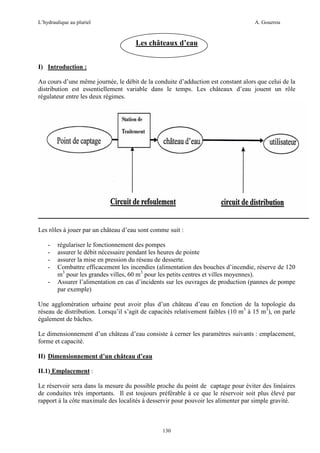 L’hydraulique au pluriel

A. Gouzrou

Les châteaux d’eau
I) Introduction :
Au cours d’une même journée, le débit de la conduite d’adduction est constant alors que celui de la
distribution est essentiellement variable dans le temps. Les châteaux d’eau jouent un rôle
régulateur entre les deux régimes.

Les rôles à jouer par un château d’eau sont comme suit :
-

régulariser le fonctionnement des pompes
assurer le débit nécessaire pendant les heures de pointe
assurer la mise en pression du réseau de desserte.
Combattre efficacement les incendies (alimentation des bouches d’incendie, réserve de 120
m3 pour les grandes villes, 60 m3 pour les petits centres et villes moyennes).
Assurer l’alimentation en cas d’incidents sur les ouvrages de production (pannes de pompe
par exemple)

Une agglomération urbaine peut avoir plus d’un château d’eau en fonction de la topologie du
réseau de distribution. Lorsqu’il s’agit de capacités relativement faibles (10 m3 à 15 m3), on parle
également de bâches.
Le dimensionnement d’un château d’eau consiste à cerner les paramètres suivants : emplacement,
forme et capacité.
II) Dimensionnement d’un château d’eau
II.1) Emplacement :
Le réservoir sera dans la mesure du possible proche du point de captage pour éviter des linéaires
de conduites très importants. Il est toujours préférable à ce que le réservoir soit plus élevé par
rapport à la côte maximale des localités à desservir pour pouvoir les alimenter par simple gravité.

130

 