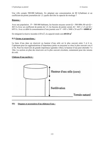 L’hydraulique au pluriel

A. Gouzrou

Une ville compte 500 000 habitants. En adoptant une consommation de 80 l/j/habitant et un
coefficient de pointe journalière de 1,5, quelle doit être la capacité de stockage ?
Réponse :
Avec une population P = 500 000 habitants, les besoins moyens seront Q = 500 000x 80 soit Q =
463 l/s.Avec un coefficient de pointe de 1,5, les besoins de pointe seront, Q = 463 x 1,5 soit Q =
695 l/s. Avec ce débit la consommation d’une journée sera V = 695 x 3600 x 24 soit V = 60000 m3
En intègrant la réserve incendie (120 m3), la capacité totale sera 60120 m3
II.3) forme et proportions :
La lame d’eau dans un réservoir ou hauteur d’eau utile est le plus souvent entre 3 et 6 m.
l’optimum pour les agglomérations d’importance petite ou moyenne se situe le plus souvent vers 4
à 5m. Pour les réservoirs de grande importance (grandes villes), la hauteur d’eau peut atteindre 7 à
10m. La section en plan des réservoirs est le plus souvent circulaire, notamment pour des raisons
de coût.
Château d’eau surélevé :

III)

Organes et accessoires d’un château d’eau :

133

 