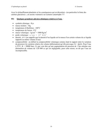 L’hydraulique au pluriel

A. Gouzrou

Avec le réchauffement planètaire et les consèquences qui en découlent - (en particulier la fonte des
calottes glaciaires) -, on assiste vraiment à un scènario catastrophe !!!!
III)
•
•
•
•
•
•
•
•

Quelques grandeurs physico-chimiques relatives à l’eau. :
symbole chimique : H2o
masse molaire : 18g
température d’ébullition : 100°C
température de fusion : 0°C
masse volumique : 1g/cm3 = 1000 Kg/m3
poids volumique : ω =ρg = 104 N/m3
densité : d=1 (on rappelle que la densité d’un liquide est la masse d’un certain volume de ce liquide
rapporté au même volume d’eau)
compressibilité : on définit la compressibilité volumique comme étant le rapport entre la variation
de pression à la variation relative du volume (déformation) qu’elle provoque. K = dp/dv. Pour l’eau
à 25°C, K = 20000 bars. Ce qui veut dire qu’une augmentation de pression de 1 bar entraîne une
diminution de volume de 1/20 000 ce qui est négligeable, pour cette raison, on dit que l’eau est
incompressible.

10

 