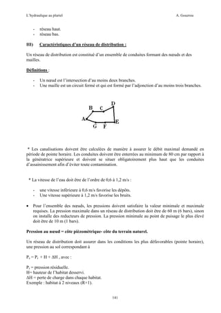 L’hydraulique au pluriel

III)

A. Gouzrou

réseau haut.
réseau bas.
Caractéristiques d’un réseau de distribution :

Un réseau de distribution est constituè d’un ensemble de conduites formant des nœuds et des
mailles.
Définitions :
-

Un nœud est l’intersection d’au moins deux branches.
Une maille est un circuit fermé et qui est formé par l’adjonction d’au moins trois branches.

* Les canalisations doivent être calculées de manière à assurer le débit maximal demandé en
période de pointe horaire. Les conduites doivent être enterrées au minimum de 80 cm par rapport à
la génératrice supérieure et doivent se situer obligatoirement plus haut que les conduites
d’assainissement afin d’éviter toute contamination.

* La vitesse de l’eau doit être de l’ordre de 0,6 à 1,2 m/s :
•

une vitesse inférieure à 0,6 m/s favorise les dépôts.
Une vitesse supérieure à 1,2 m/s favorise les bruits.

Pour l’ensemble des nœuds, les pressions doivent satisfaire la valeur minimale et maximale
requises. La pression maximale dans un réseau de distribution doit être de 60 m (6 bars), sinon
on installe des reducteurs de pression. La pression minimale au point de puisage le plus élevé
doit être de 10 m (1 bars).

Pression au nœud = côte pièzomètrique- côte du terrain naturel.
Un réseau de distribution doit assurer dans les conditions les plus défavorables (pointe horaire),
une pression au sol correspondant à
Ps = Pr + H + ∆H , avec :
Pr = pression résiduelle.
H= hauteur de l’habitat desservi.
∆H = perte de charge dans chaque habitat.
Exemple : habitat à 2 niveaux (R+1).

141

 