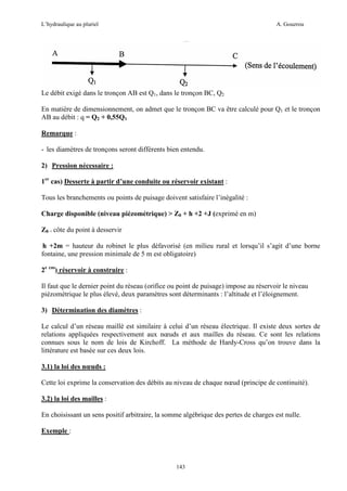 L’hydraulique au pluriel

A. Gouzrou

Le débit exigé dans le tronçon AB est Q1, dans le tronçon BC, Q2
En matière de dimensionnement, on admet que le tronçon BC va être calculé pour Q1 et le tronçon
AB au débit : q = Q2 + 0,55Q1
Remarque :
- les diamètres de tronçons seront différents bien entendu.
2) Pression nécessaire :
1er cas) Desserte à partir d’une conduite ou réservoir existant :
Tous les branchements ou points de puisage doivent satisfaire l’inégalité :
Charge disponible (niveau piézométrique) > Z0 + h +2 +J (exprimé en m)
Z0 = côte du point à desservir
h +2m = hauteur du robinet le plus défavorisé (en milieu rural et lorsqu’il s’agit d’une borne
fontaine, une pression minimale de 5 m est obligatoire)
2e cas) réservoir à construire :
Il faut que le dernier point du réseau (orifice ou point de puisage) impose au réservoir le niveau
piézométrique le plus élevé, deux paramètres sont déterminants : l’altitude et l’éloignement.
3) Détermination des diamètres :
Le calcul d’un réseau maillé est similaire à celui d’un réseau électrique. Il existe deux sortes de
relations appliquées respectivement aux nœuds et aux mailles du réseau. Ce sont les relations
connues sous le nom de lois de Kirchoff. La méthode de Hardy-Cross qu’on trouve dans la
littérature est basée sur ces deux lois.
3.1) la loi des nœuds :
Cette loi exprime la conservation des débits au niveau de chaque nœud (principe de continuité).
3.2) la loi des mailles :
En choisissant un sens positif arbitraire, la somme algébrique des pertes de charges est nulle.
Exemple :

143

 