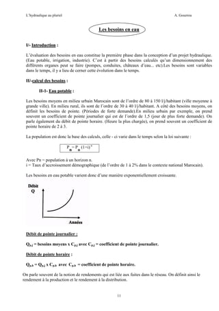 L’hydraulique au pluriel

A. Gouzrou

Les besoins en eau
I/- Introduction :
L’évaluation des besoins en eau constitue la première phase dans la conception d’un projet hydraulique.
(Eau potable, irrigation, industrie). C’est à partir des besoins calculés qu’un dimensionnement des
différents organes peut se faire (pompes, conduites, châteaux d’eau... etc).Les besoins sont variables
dans le temps, il y a lieu de cerner cette évolution dans le temps.
II/-calcul des besoins :
II-1- Eau potable :
Les besoins moyens en milieu urbain Marocain sont de l’ordre de 80 à 150 l/j/habitant (ville moyenne à
grande ville). En milieu rural, ils sont de l’ordre de 30 à 40 l/j/habitant. A côté des besoins moyens, on
définit les besoins de pointe. (Périodes de forte demande).En milieu urbain par exemple, on prend
souvent un coefficient de pointe journalier qui est de l’ordre de 1,5 (jour de plus forte demande). On
parle également du débit de pointe horaire. (Heure la plus chargée), on prend souvent un coefficient de
pointe horaire de 2 à 3.
La population est donc la base des calculs, celle - ci varie dans le temps selon la loi suivante :
P = P (1+i) n
n o
Avec Pn = population à un horizon n.
i = Taux d’accroissement démographique (de l’ordre de 1 à 2% dans le contexte national Marocain).
Les besoins en eau potable varient donc d’une manière exponentiellement croissante.

Débit de pointe journalier :
Qp,j = besoins moyens x Cp,j avec Cp,j = coefficient de pointe journalier.
Débit de pointe horaire :
Qp,h = Qp,j x Cp,h avec Cp,h = coefficient de pointe horaire.
On parle souvent de la notion de rendements qui est liée aux fuites dans le réseau. On définit ainsi le
rendement à la production et le rendement à la distribution.

11

 