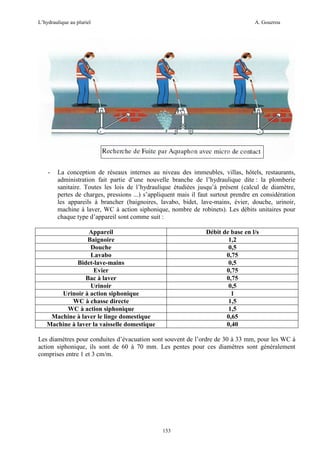 L’hydraulique au pluriel

-

A. Gouzrou

La conception de réseaux internes au niveau des immeubles, villas, hôtels, restaurants,
administration fait partie d’une nouvelle branche de l’hydraulique dite : la plomberie
sanitaire. Toutes les lois de l’hydraulique étudiées jusqu’à présent (calcul de diamètre,
pertes de charges, pressions ...) s’appliquent mais il faut surtout prendre en considération
les appareils à brancher (baignoires, lavabo, bidet, lave-mains, évier, douche, urinoir,
machine à laver, WC à action siphonique, nombre de robinets). Les débits unitaires pour
chaque type d’appareil sont comme suit :

Appareil
Baignoire
Douche
Lavabo
Bidet-lave-mains
Evier
Bac à laver
Urinoir
Urinoir à action siphonique
WC à chasse directe
WC à action siphonique
Machine à laver le linge domestique
Machine à laver la vaisselle domestique

Débit de base en l/s
1,2
0,5
0,75
0,5
0,75
0,75
0,5
1
1,5
1,5
0,65
0,40

Les diamètres pour conduites d’évacuation sont souvent de l’ordre de 30 à 33 mm, pour les WC à
action siphonique, ils sont de 60 à 70 mm. Les pentes pour ces diamètres sont généralement
comprises entre 1 et 3 cm/m.

153

 