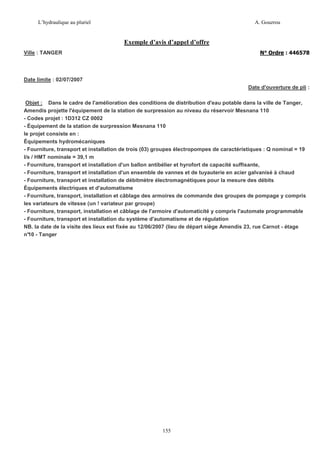 L’hydraulique au pluriel

A. Gouzrou

Exemple d’avis d’appel d’offre
N° Ordre : 446578

Ville : TANGER

Date limite : 02/07/2007
Date d'ouverture de pli :
Objet : Dans le cadre de l'amélioration des conditions de distribution d'eau potable dans la ville de Tanger,
Amendis projette l'équipement de la station de surpression au niveau du réservoir Mesnana 110
- Codes projet : 1D312 CZ 0002
- Équipement de la station de surpression Mesnana 110
le projet consiste en :
Équipements hydromécaniques
- Fourniture, transport et installation de trois (03) groupes électropompes de caractéristiques : Q nominal = 19
l/s / HMT nominale = 39,1 m
- Fourniture, transport et installation d'un ballon antibélier et hyrofort de capacité suffisante,
- Fourniture, transport et installation d'un ensemble de vannes et de tuyauterie en acier galvanisé à chaud
- Fourniture, transport et installation de débitmètre électromagnétiques pour la mesure des débits
Équipements électriques et d'automatisme
- Fourniture, transport, installation et câblage des armoires de commande des groupes de pompage y compris
les variateurs de vitesse (un ! variateur par groupe)
- Fourniture, transport, installation et câblage de l'armoire d'automaticité y compris l'automate programmable
- Fourniture, transport et installation du système d'automatisme et de régulation
NB. la date de la visite des lieux est fixée au 12/06/2007 (lieu de départ siège Amendis 23, rue Carnot - étage
n° - Tanger
10

155

 
