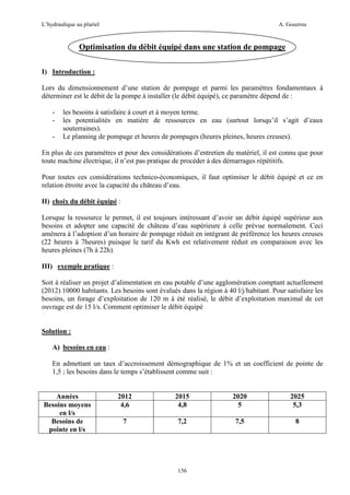 L’hydraulique au pluriel

A. Gouzrou

Optimisation du débit équipé dans une station de pompage
I) Introduction :
Lors du dimensionnement d’une station de pompage et parmi les paramètres fondamentaux à
déterminer est le débit de la pompe à installer (le débit équipé), ce paramètre dépend de :
-

les besoins à satisfaire à court et à moyen terme.
les potentialités en matière de ressources en eau (surtout lorsqu’il s’agit d’eaux
souterraines).
Le planning de pompage et heures de pompages (heures pleines, heures creuses).

En plus de ces paramètres et pour des considérations d’entretien du matériel, il est connu que pour
toute machine électrique, il n’est pas pratique de procéder à des démarrages répétitifs.
Pour toutes ces considérations technico-économiques, il faut optimiser le débit équipé et ce en
relation étroite avec la capacité du château d’eau.
II) choix du débit équipé :
Lorsque la ressource le permet, il est toujours intéressant d’avoir un débit équipé supérieur aux
besoins et adopter une capacité de château d’eau supérieure à celle prévue normalement. Ceci
amènera à l’adoption d’un horaire de pompage réduit en intégrant de préférence les heures creuses
(22 heures à 7heures) puisque le tarif du Kwh est relativement réduit en comparaison avec les
heures pleines (7h à 22h).
III) exemple pratique :
Soit à réaliser un projet d’alimentation en eau potable d’une agglomération comptant actuellement
(2012) 10000 habitants. Les besoins sont évalués dans la région à 40 l/j/habitant. Pour satisfaire les
besoins, un forage d’exploitation de 120 m à été réalisé, le débit d’exploitation maximal de cet
ouvrage est de 15 l/s. Comment optimiser le débit équipé

Solution :
A) besoins en eau :
En admettant un taux d’accroissement démographique de 1% et un coefficient de pointe de
1,5 ; les besoins dans le temps s’établissent comme suit :

Années
Besoins moyens
en l/s
Besoins de
pointe en l/s

2012
4,6

2015
4,8

2020
5

2025
5,3

7

7,2

7,5

8

156

 