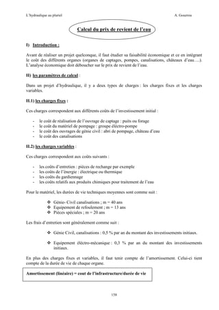 L’hydraulique au pluriel

A. Gouzrou

Calcul du prix de revient de l’eau
I) Introduction :
Avant de réaliser un projet quelconque, il faut étudier sa faisabilité économique et ce en intégrant
le coût des différents organes (organes de captages, pompes, canalisations, châteaux d’eau….).
L’analyse économique doit déboucher sur le prix de revient de l’eau.
II) les paramètres de calcul :
Dans un projet d’hydraulique, il y a deux types de charges : les charges fixes et les charges
variables.
II.1) les charges fixes :
Ces charges correspondent aux différents coûts de l’investissement initial :
-

le coût de réalisation de l’ouvrage de captage : puits ou forage
le coût du matériel de pompage : groupe éléctro-pompe
le coût des ouvrages de génie civil : abri de pompage, château d’eau
le coût des canalisations

II.2) les charges variables :
Ces charges correspondent aux coûts suivants :
-

les coûts d’entretien : pièces de rechange par exemple
les coûts de l’énergie : électrique ou thermique
les coûts du gardiennage
les coûts relatifs aux produits chimiques pour traitement de l’eau

Pour le matériel, les durées de vie techniques moyennes sont comme suit :
Génie- Civil canalisations ; m = 40 ans
Equipement de refoulement ; m = 13 ans
Pièces spéciales ; m = 20 ans
Les frais d’entretien sont généralement comme suit :
Génie Civil, canalisations : 0,5 % par an du montant des investissements initiaux.
Equipement éléctro-mécanique : 0,3 % par an du montant des investissements
initiaux.
En plus des charges fixes et variables, il faut tenir compte de l’amortissement. Celui-ci tient
compte de la durée de vie de chaque organe.
Amortissement (linéaire) = cout de l’infrastructure/durée de vie

158

 