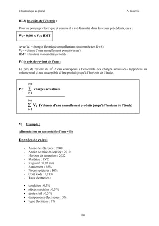L’hydraulique au pluriel

A. Gouzrou

III.3) les coûts de l’énergie :
Pour un pompage électrique et comme il a été démontré dans les cours précédents, on a :
Wi = 0,004 x Vi x HMT
Avec Wi = énergie électrique annuellement consommée (en Kwh)
Vi = volume d’eau annuellement pompé (en m3)
HMT = hauteur manométrique totale
IV) le prix de revient de l’eau :
Le prix de revient du m3 d’eau correspond à l’ensemble des charges actualisées rapportées au
volume total d’eau susceptible d’être produit jusqu’à l’horizon de l’étude.

i=n

∑

P=

charges actualisées

i=1
i=n

∑ Vi (Volumes d’eau annuellement produits jusqu’à l’horizon de l’étude)
i=1

V)

Exemple :

Alimentation en eau potable d’une ville

Données de calcul
-

Année de référence : 2008
Année de mise en service : 2010
Horizon de saturation : 2022
Matériau : PVC
Rugosité : 0,05 mm
Rendement : 65%
Pièces spéciales : 10%
Coût Kwh : 1,2 Dh
Taux d'entretien :

•
•
•
•
•

conduites : 0,5%
pièces spéciales : 0,5 %
génie civil : 0,5 %
équipements électriques : 3%
ligne électrique : 1%

160

 