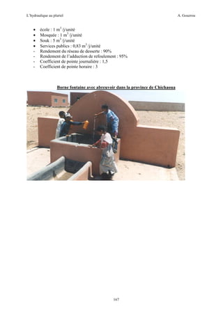 L’hydraulique au pluriel

•
•
•
•
-

A. Gouzrou

école : 1 m3 /j/unité
Mosquée : 1 m3 /j/unité
Souk : 5 m3 /j/unité
Services publics : 0,83 m3 /j/unité
Rendement du réseau de desserte : 90%
Rendement de l’adduction de refoulement : 95%
Coefficient de pointe journalière : 1,5
Coefficient de pointe horaire : 3

Borne fontaine avec abreuvoir dans la province de Chichaoua

167

 