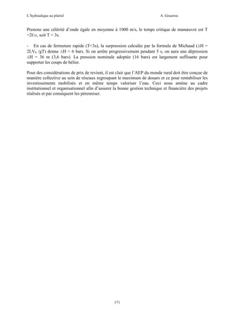 L’hydraulique au pluriel

A .Gouzrou

Prenons une célérité d’onde égale en moyenne à 1000 m/s, le temps critique de manœuvre est T
=2l/α, soit T = 3s.
- En cas de fermeture rapide (T<3s), la surpression calculée par la formule de Michaud (∆H =
2LV0 /gT) donne ∆H = 6 bars. Si on arrête progressivement pendant 5 s, on aura une dépression
∆H = 36 m (3,6 bars). La pression nominale adoptée (16 bars) est largement suffisante pour
supporter les coups de bélier.
Pour des considèrations de prix de revient, il est clair que l’AEP du monde rural doit être conçue de
manière collective au sein de réseaux regroupant le maximum de douars et ce pour rentabiliser les
investissements mobilisés et en même temps valoriser l’eau. Ceci nous amène au cadre
institutionnel et organisationnel afin d’assurer la bonne gestion technique et financière des projets
réalisés et par conséquent les pérenniser.

171

 
