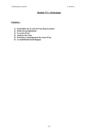 L’hydraulique au pluriel

A .Gouzrou

Module N°3 : Hydrologie

Chapitres :

1)
2)
3)
4)
5)
6)

Généralités sur le cycle de l’eau dans la nature
Etude des précipitations
Les cours d’eau
Analyses des crues
Entretien et aménagement des cours d’eau
La modélisation hydrologique

172

 