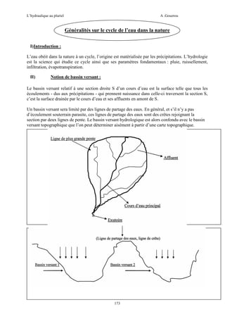 L’hydraulique au pluriel

A .Gouzrou

Généralités sur le cycle de l’eau dans la nature
I)Introduction :
L’eau obéit dans la nature à un cycle, l’origine est matérialisée par les précipitations. L’hydrologie
est la science qui étudie ce cycle ainsi que ses paramètres fondamentaux : pluie, ruissellement,
infiltration, évapotranspiration.
II)

Notion de bassin versant :

Le bassin versant relatif à une section droite S d’un cours d’eau est la surface telle que tous les
écoulements - dus aux précipitations - qui prennent naissance dans celle-ci traversent la section S,
c’est la surface drainée par le cours d’eau et ses affluents en amont de S.
Un bassin versant sera limité par des lignes de partage des eaux. En général, et s’il n’y a pas
d’écoulement souterrain parasite, ces lignes de partage des eaux sont des crêtes rejoignant la
section par deux lignes de pente. Le bassin versant hydrologique est alors confondu avec le bassin
versant topographique que l’on peut déterminer aisément à partir d’une carte topographique.

173

 