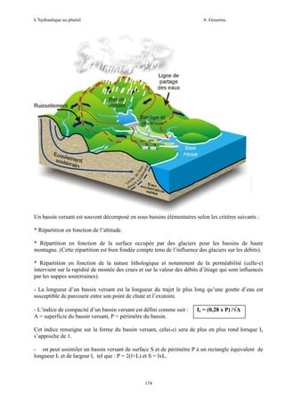 L’hydraulique au pluriel

A .Gouzrou

Un bassin versant est souvent décomposé en sous bassins élémentaires selon les critères suivants :
* Répartition en fonction de l’altitude.
* Répartition en fonction de la surface occupée par des glaciers pour les bassins de haute
montagne. (Cette répartition est bien fondée compte tenu de l’influence des glaciers sur les débits).
* Répartition en fonction de la nature lithologique et notamment de la perméabilité (celle-ci
intervient sur la rapidité de montée des crues et sur la valeur des débits d’étiage qui sont influencés
par les nappes souterraines).
- La longueur d’un bassin versant est la longueur du trajet le plus long qu’une goutte d’eau est
susceptible de parcourir entre son point de chute et l’exutoire.
- L’indice de compacité d’un bassin versant est défini comme suit :
A = superficie du bassin versant, P = pèrimètre du bassin.

Ic = (0,28 x P) /√A
√

Cet indice renseigne sur la forme du bassin versant, celui-ci sera de plus en plus rond lorsque Ic
s’approche de 1.
- on peut assimiler un bassin versant de surface S et de périmètre P à un rectangle équivalent de
longueur L et de largeur l, tel que : P = 2(l+L) et S = lxL.

174

 