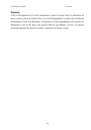 L’hydraulique au pluriel

A .Gouzrou

Remarque :
Avant le développement de la micro informatique et jusqu’à un passé récent, la délimitation du
bassin versant se faisait de manière directe sur un fond topographique, la surface était calculée par
planimètrage (à l’aide d’un planimètre). Actuellement les fonds topographiques sont scannés et la
délimitation se fait sur PC grâce à des logiciels (SIG) de type Mapinfo, Arcview, ces logiciels
permettent également de calculer les surfaces et périmètres de bassins versants.

176

 