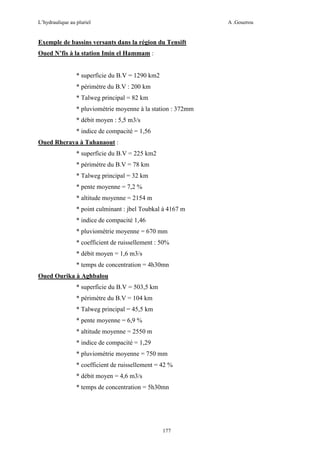 L’hydraulique au pluriel

A .Gouzrou

Exemple de bassins versants dans la région du Tensift
Oued N’fis à la station Imin el Hammam :

* superficie du B.V = 1290 km2
* périmètre du B.V : 200 km
* Talweg principal = 82 km
* pluviométrie moyenne à la station : 372mm
* débit moyen : 5,5 m3/s
* indice de compacité = 1,56
Oued Rheraya à Tahanaout :
* superficie du B.V = 225 km2
* périmètre du B.V = 78 km
* Talweg principal = 32 km
* pente moyenne = 7,2 %
* altitude moyenne = 2154 m
* point culminant : jbel Toubkal à 4167 m
* indice de compacité 1,46
* pluviométrie moyenne = 670 mm
* coefficient de ruissellement : 50%
* débit moyen = 1,6 m3/s
* temps de concentration = 4h30mn
Oued Ourika à Aghbalou
* superficie du B.V = 503,5 km
* périmètre du B.V = 104 km
* Talweg principal = 45,5 km
* pente moyenne = 6,9 %
* altitude moyenne = 2550 m
* indice de compacité = 1,29
* pluviométrie moyenne = 750 mm
* coefficient de ruissellement = 42 %
* débit moyen = 4,6 m3/s
* temps de concentration = 5h30mn

177

 