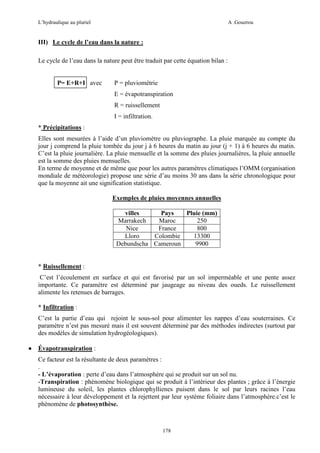 L’hydraulique au pluriel

A .Gouzrou

III) Le cycle de l’eau dans la nature :
Le cycle de l’eau dans la nature peut être traduit par cette équation bilan :

P= E+R+I avec

P = pluviométrie
E = évapotranspiration
R = ruissellement
I = infiltration.

* Précipitations :
Elles sont mesurées à l’aide d’un pluviomètre ou pluviographe. La pluie marquée au compte du
jour j comprend la pluie tombée du jour j à 6 heures du matin au jour (j + 1) à 6 heures du matin.
C’est la pluie journalière. La pluie mensuelle et la somme des pluies journalières, la pluie annuelle
est la somme des pluies mensuelles.
En terme de moyenne et de même que pour les autres paramètres climatiques l’OMM (organisation
mondiale de météorologie) propose une série d’au moins 30 ans dans la série chronologique pour
que la moyenne ait une signification statistique.
Exemples de pluies moyennes annuelles
villes
Pays
Pluie (mm)
Marrakech
Maroc
250
Nice
France
800
Lloro
Colombie
13300
Debundscha Cameroun
9900

* Ruissellement :
C’est l’écoulement en surface et qui est favorisé par un sol imperméable et une pente assez
importante. Ce paramètre est déterminé par jaugeage au niveau des oueds. Le ruissellement
alimente les retenues de barrages.
* Infiltration :
C’est la partie d’eau qui rejoint le sous-sol pour alimenter les nappes d’eau souterraines. Ce
paramètre n’est pas mesuré mais il est souvent déterminé par des méthodes indirectes (surtout par
des modèles de simulation hydrogéologiques).
•

Évapotranspiration :
Ce facteur est la résultante de deux paramètres :
.
- L’évaporation : perte d’eau dans l’atmosphère qui se produit sur un sol nu.
-Transpiration : phénomène biologique qui se produit à l’intérieur des plantes ; grâce à l’énergie
lumineuse du soleil, les plantes chlorophyllienes puisent dans le sol par leurs racines l’eau
nécessaire à leur développement et la rejettent par leur système foliaire dans l’atmosphère.c’est le
phènomène de photosynthèse.

178

 