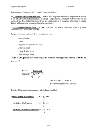 L’hydraulique au pluriel

A .Gouzrou

Les agronomes distinguent deux types d’évapotranspiration :
** L’évapotranspiration potentielle. (ETP) : c’est l’évapotranspiration qui se produirait lorsque
le sol est suffisamment humide et que la surface n’impose aucune contrainte restrictive au flux de
vapeur. C’est donc en fait la quantité d’eau qui serait évaporée et transpirée si les réserves en eau
étaient suffisantes pour compenser les pertes maximales.
** L’évapotranspiration réelle : (ETR) : celle que l’on obtient réellement lorsqu’il y a des
contraintes (ex : pluies insuffisantes)
Les paramètres qui régissent l’évapotranspiration sont :
- La température
- Le vent
- L’hygrométrie (état d’humidité)
- Le rayonnement
- Le type de végétation
- L’état hydrique du sol
ETP et ETR peuvent être calculées par des formules empiriques ex : formule de TURC au
pas annuel.

ETR =

P (mm/an)

(mm/an)

0,9 + P2
L2
Avec L = 300+25T+0,05T3
T = température moyenne annuelle

Pour les différentes composantes du cycle de l’eau, on définit :

* coefficient de ruissellement :

C1 = R x100
P

* coefficient d’infiltration :

C2 = I x 100
P

* coefficient d’évapotranspiration : C3 = E x 100
P

179

 