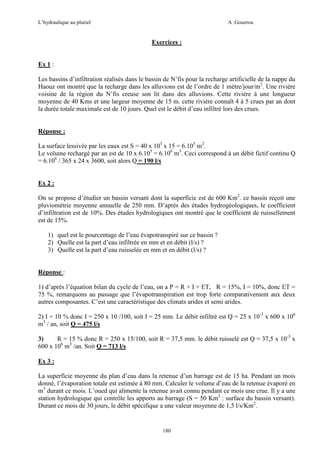 L’hydraulique au pluriel

A .Gouzrou

Exercices :

Ex 1 :
Les bassins d’infiltration réalisés dans le bassin de N’fis pour la recharge artificielle de la nappe du
Haouz ont montré que la recharge dans les alluvions est de l’ordre de 1 mètre/jour/m2. Une rivière
voisine de la région du N’fis creuse son lit dans des alluvions. Cette rivière à une longueur
moyenne de 40 Kms et une largeur moyenne de 15 m. cette rivière connaît 4 à 5 crues par an dont
la durée totale maximale est de 10 jours. Quel est le débit d’eau infiltré lors des crues.

Réponse :
La surface lessivée par les eaux est S = 40 x 103 x 15 = 6.105 m2.
Le volume rechargé par an est de 10 x 6.105 = 6.106 m3. Ceci correspond à un débit fictif continu Q
= 6.106 / 365 x 24 x 3600, soit alors Q = 190 l/s

Ex 2 :
On se propose d’étudier un bassin versant dont la superficie est de 600 Km2. ce bassin reçoit une
pluviométrie moyenne annuelle de 250 mm. D’après des études hydrogéologiques, le coefficient
d’infiltration est de 10%. Des études hydrologiques ont montré que le coefficient de ruissellement
est de 15%.
1) quel est le pourcentage de l’eau évapotranspiré sur ce bassin ?
2) Quelle est la part d’eau infiltrée en mm et en débit (l/s) ?
3) Quelle est la part d’eau ruisselée en mm et en débit (l/s) ?

Réponse :
1) d’après l’équation bilan du cycle de l’eau, on a P = R + I + ET, R = 15%, I = 10%, donc ET =
75 %, remarquons au passage que l’évapotranspiration est trop forte comparativement aux deux
autres composantes. C’est une caractéristique des climats arides et semi arides.
2) I + 10 % donc I = 250 x 10 /100, soit I = 25 mm. Le débit infiltré est Q = 25 x 10-3 x 600 x 106
m3 / an, soit Q = 475 l/s
3)
R = 15 % donc R = 250 x 15/100, soit R = 37,5 mm. le débit ruisselé est Q = 37,5 x 10-3 x
600 x 106 m3 /an. Soit Q = 713 l/s
Ex 3 :
La superficie moyenne du plan d’eau dans la retenue d’un barrage est de 15 ha. Pendant un mois
donné, l’évaporation totale est estimée à 80 mm. Calculer le volume d’eau de la retenue évaporé en
m3 durant ce mois. L’oued qui alimente la retenue avait connu pendant ce mois une crue. Il y a une
station hydrologique qui contrôle les apports au barrage (S = 50 Km2 : surface du bassin versant).
Durant ce mois de 30 jours, le débit spécifique a une valeur moyenne de 1,5 l/s/Km2.

180

 