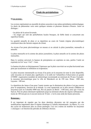 L’hydraulique au pluriel

A .Gouzrou

Étude des précipitations
I) Les averses :
Les averses représentent un ensemble de pluies associées à une même perturbation météorologique.
La durée du phénomène varie entre quelques minutes et plusieurs dizaines d’heures. Aussi on
distingue :
- les pluies de la saison hivernale.
- les orages qui sont des perturbations locales brusques, de faible durée et concernent une
superficie limitée.
La quantité annuelle de pluie et sa répartition au cours de l’année (régime pluviométrique)
constituent deux des facteurs majeurs du climat.
Au niveau d’un poste pluviométrique on mesure et on calcule la pluie journalière, mensuelle et
annuelle.
La pluie mensuelle est la somme des pluies journalières, la pluie annuelle est la somme des pluies
mensuelles.
Dans le système universel, la hauteur de prècipitation est exprimée en mm, parfois l’unité est
exprimée en l/m2 avec 1 l/m2 = 1mm.
La hauteur de pluie est théoriquement l’épaisseur que la pluie couvrirait sur un plan horizontal sans
perte par écoulement ni infiltration ni évaporation.
La pluie moyenne interannuelle au niveau d’un poste est la moyenne de toute la série disponible,
cette moyenne est d’autant plus significative si la taille de l’échantillon d’observation est grande
(l’OMM : organisation mondiale de météorologie recommande un minimum de 30 ans). Exemple :
la moyenne pluviométrique pour la ville de Marrakech est de 250 mm. Ifrane : 1000 mm,
Layoune : 100 mm.
La répartition des lames d’eau pour l’année montre que la diminution des pluies n’est pas comme
pour la température, fonction de la latitude. La zone équatoriale est la plus arrosée (2000mm en
moyenne) (cali en Colombie 6000 mm, Rio de janeiro en Brésil : 1100 mm), ainsi que l’Asie du
Sud est. Puis les pluies diminuent rapidement jusqu’au minimum absolu des régions subtropicales :
moins de 100 mm par an et souvent moins de 10 mm : c’est la zone aride des hautes pressions.
Remarque :
Il est important de signaler que les deux dernières décennies ont été marquées par des
modifications importantes dans le régime climatique à l’échelle internationale. Au Maroc, il y a eu
des cycles de sécheresses plus ou moins prolongés. Ceci est à même de modifier les moyennes
« classiques » en fonction des périodes de référence choisies.

182

 