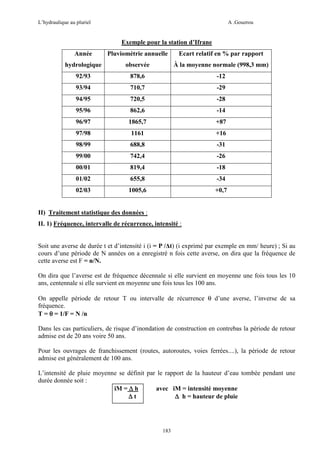 L’hydraulique au pluriel

A .Gouzrou

Exemple pour la station d’Ifrane
Année

Pluviométrie annuelle

Ecart relatif en % par rapport

hydrologique

observée

À la moyenne normale (998,3 mm)

92/93

878,6

-12

93/94

710,7

-29

94/95

720,5

-28

95/96

862,6

-14

96/97

1865,7

+87

97/98

1161

+16

98/99

688,8

-31

99/00

742,4

-26

00/01

819,4

-18

01/02

655,8

-34

02/03

1005,6

+0,7

II) Traitement statistique des données :
II. 1) Fréquence, intervalle de récurrence, intensité :

Soit une averse de durée t et d’intensité i (i = P /∆t) (i exprimé par exemple en mm/ heure) ; Si au
cours d’une période de N années on a enregistré n fois cette averse, on dira que la fréquence de
cette averse est F = n/N.
On dira que l’averse est de fréquence décennale si elle survient en moyenne une fois tous les 10
ans, centennale si elle survient en moyenne une fois tous les 100 ans.
On appelle période de retour T ou intervalle de récurrence θ d’une averse, l’inverse de sa
fréquence.
T = θ = 1/F = N /n
Dans les cas particuliers, de risque d’inondation de construction en contrebas la période de retour
admise est de 20 ans voire 50 ans.
Pour les ouvrages de franchissement (routes, autoroutes, voies ferrées....), la période de retour
admise est généralement de 100 ans.
L’intensité de pluie moyenne se définit par le rapport de la hauteur d’eau tombée pendant une
durée donnée soit :
avec iM = intensité moyenne
iM = ∆ h
∆t
∆ h = hauteur de pluie

183

 