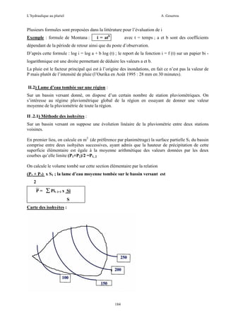 L’hydraulique au pluriel

A .Gouzrou

Plusieurs formules sont proposées dans la littérature pour l’évaluation de i
Exemple : formule de Montana :

i = atb

avec t = temps ; a et b sont des coefficients

dépendant de la période de retour ainsi que du poste d’observation.
D’après cette formule : log i = log a + b log (t) ; le report de la fonction i = f (t) sur un papier bi logarithmique est une droite permettant de déduire les valeurs a et b.
La pluie est le facteur principal qui est à l’origine des inondations, en fait ce n’est pas la valeur de
P mais plutôt de l’intensité de pluie (l’Ourika en Août 1995 : 28 mm en 30 minutes).
II.2) Lame d’eau tombée sur une région :
Sur un bassin versant donné, on dispose d’un certain nombre de station pluviométriques. On
s’intéresse au régime pluviométrique global de la région en essayant de donner une valeur
moyenne de la pluviométrie de toute la région.
II .2.1) Méthode des isohyètes :
Sur un bassin versant on suppose une évolution linéaire de la pluviométrie entre deux stations
voisines.
En premier lieu, on calcule en m2 (de préférence par planimétrage) la surface partielle S1 du bassin
comprise entre deux isohyètes successives, ayant admis que la hauteur de précipitation de cette
superficie élémentaire est égale à la moyenne arithmétique des valeurs données par les deux
courbes qu’elle limite (P1+P2)/2 =P1, 2
On calcule le volume tombé sur cette section élémentaire par la relation
(P1 + P2) x S1 ; la lame d’eau moyenne tombée sur le bassin versant est
2
P = ∑ Pi, i+1 x Si
S
Carte des isohyètes :

184

 