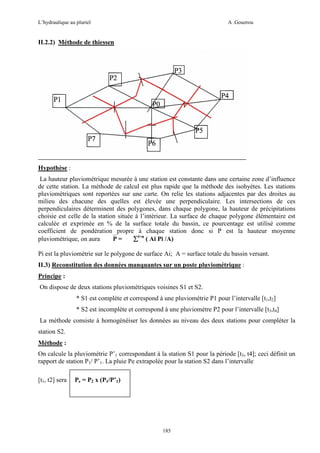 L’hydraulique au pluriel

A .Gouzrou

II.2.2) Méthode de thiessen

Hypothèse :
La hauteur pluviométrique mesurée à une station est constante dans une certaine zone d’influence
de cette station. La méthode de calcul est plus rapide que la méthode des isohyètes. Les stations
pluviométriques sont reportées sur une carte. On relie les stations adjacentes par des droites au
milieu des chacune des quelles est élevée une perpendiculaire. Les intersections de ces
perpendiculaires déterminent des polygones, dans chaque polygone, la hauteur de précipitations
choisie est celle de la station située à l’intérieur. La surface de chaque polygone élémentaire est
calculée et exprimée en % de la surface totale du bassin, ce pourcentage est utilisé comme
coefficient de pondération propre à chaque station donc si P est la hauteur moyenne
pluviométrique, on aura
P =
∑i=n ( Ai Pi /A)
Pi est la pluviométrie sur le polygone de surface Ai; A = surface totale du bassin versant.
II.3) Reconstitution des données manquantes sur un poste pluviométrique :
Principe :
On dispose de deux stations pluviométriques voisines S1 et S2.
* S1 est complète et correspond à une pluviométrie P1 pour l’intervalle [t1,t2]
* S2 est incomplète et correspond à une pluviomètre P2 pour l’intervalle [t3,t4]
La méthode consiste à homogénéiser les données au niveau des deux stations pour compléter la
station S2.
Méthode :
On calcule la pluviométrie P’1 correspondant à la station S1 pour la période [t3, t4]; ceci définit un
rapport de station P1/ P’1. La pluie Pe extrapolée pour la station S2 dans l’intervalle
[t1, t2] sera

Pe = P2 x (P1/P’1)

185

 