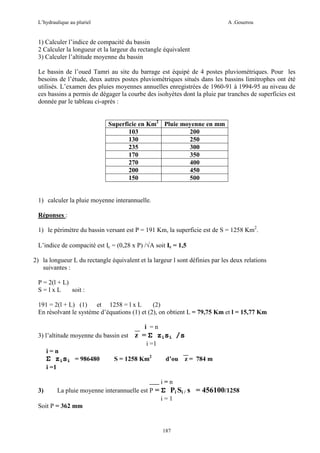 L’hydraulique au pluriel

A .Gouzrou

1) Calculer l’indice de compacité du bassin
2 Calculer la longueur et la largeur du rectangle équivalent
3) Calculer l’altitude moyenne du bassin
Le bassin de l’oued Tamri au site du barrage est équipé de 4 postes pluviométriques. Pour les
besoins de l’étude, deux autres postes pluviométriques situés dans les bassins limitrophes ont été
utilisés. L’examen des pluies moyennes annuelles enregistrées de 1960-91 à 1994-95 au niveau de
ces bassins a permis de dégager la courbe des isohyètes dont la pluie par tranches de superficies est
donnée par le tableau ci-après :
Superficie en Km2 Pluie moyenne en mm
103
200
130
250
235
300
170
350
270
400
200
450
150
500

1) calculer la pluie moyenne interannuelle.
Réponses :
1) le périmètre du bassin versant est P = 191 Km, la superficie est de S = 1258 Km2.
L’indice de compacité est Ic = (0,28 x P) /√A soit Ic = 1,5
2) la longueur L du rectangle équivalent et la largeur l sont définies par les deux relations
suivantes :
P = 2(l + L)
S=lxL
soit :
191 = 2(l + L) (1) et 1258 = l x L
(2)
En résolvant le système d’équations (1) et (2), on obtient L = 79,75 Km et l = 15,77 Km
i =n
3) l’altitude moyenne du bassin est

z = Σ zisi /s
i =1

i=n

Σ zisi = 986480

S = 1258 Km2

d’ou

z = 784 m

i =1
i=n
La pluie moyenne interannuelle est P = Σ Pi Si / s = 456100/1258
i=1
Soit P = 362 mm

3)

187

 