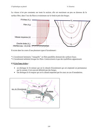 L’hydraulique au pluriel

A .Gouzrou

La vitesse n’est pas constante sur toute la section, elle est maximum un peu au dessous de la
surface libre, dans l’axe du fleuve et minimum sur le fond et près des berges.

Il existe dans les cours d’eau plusieurs types d’écoulement :

* L’écoulement laminaire,’’tranquille’’ en filets parallèles donnant des surfaces lisses.
* L’écoulement turbulent lorsque les filets s’entrecroisent et que des tourbillons apparaissent.
I.3) Lit d’une rivière :
•
•

on distingue le lit mineur qui est le chenal d’écoulement qui est emprunté en permanence
par le courant, il est souvent délimité par des berges.
On distingue le lit majeur qui est le chenal emprunté par les eaux en cas d’inondations.

189

 