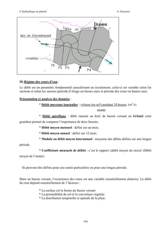 L’hydraulique au pluriel

A .Gouzrou

II) Régime des cours d’eau :
Le débit est un paramètre fondamental caractérisant un écoulement, celui-ci est variable selon les
sections et selon les saisons (période d’étiage ou basses eaux et période des crues ou hautes eau).
Présentation et analyse des données :
* Débit moyenne journalier : volume (en m3) pendant 24 heures. (m3/s)
86400
* Débit spécifique : débit ramené au km2 de bassin versant en l/s/km2 cette
grandeur permet de comparer l’importance de deux bassins.
* Débit moyen mensuel : défini sur un mois.
* Débit moyen annuel : défini sur 12 mois.
* Module ou débit moyen interannuel : moyenne des débits définis sur une longue
période.
* Coefficients mensuels de débits : c’est le rapport :(débit moyen du mois)/ (Débit
moyen de l’année)

Ils peuvent être définis pour une année particulière ou pour une longue période.

Dans un bassin versant, l’occurrence des crues est une variable essentiellement aléatoire. Le débit
de crue dépend essentiellement de 3 facteurs :
* La surface est la forme du bassin versant
* La perméabilité du sol et la couverture végétale
* La distribution temporelle et spatiale de la pluie.

190

 