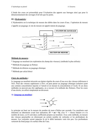 L’hydraulique au pluriel

A .Gouzrou

L’étude des crues est primordiale pour l’évaluation des apports aux barrages ainsi que pour le
dimensionnement des ouvrages d’art tels que les ponts.
III.) Hydrométrie :
L’Hydrométrie est la technique de mesure des débits dans les cours d’eau ; l’opération de mesure
s’appelle un jaugeage, le site de mesure est appelé station de jaugeage.

Méthode de mesures :
* Jaugeage au moulinet (ou exploration du champ des vitesses); (méthode la plus utilisée)
* Méthode de jaugeage au flotteur.
* Méthode de dilution ou jaugeage chimique
* Méthode par calcul direct

Choix des méthodes :
Le jaugeage au moulinet nécessite un régime régulier du cours d’eau avec des vitesses inférieures à
5m/s. Pour des vitesses supérieures à 5m/s, on peut passer au jaugeage chimique (solution ayant
une certaine concentration injectée à l’amont et on mesure la concentration à l’aval). Si ces deux
méthodes ne peuvent pas être appliquées, on a recours à la méthode des flotteurs. Pour les cours
d’eau étroits, on utilise simplement un déversoir.
A) Jaugeage au moulinet :

Le principe est basé sur la mesure du nombre de tours d’hélice par seconde. Ces moulinets sont
étalonnés au laboratoire avant leur utilisation. (V = an + b), avec V = vitesse linéaire et n le
nombre de tours, a et b sont deux coefficients propres au moulinet. Avec cette méthode, on mesure
des vitesses ponctuelles en choisissant un certain nombre de verticales et les profondeurs de
mesure. Les verticales seront espacées là où le débit laminaire varie très peu. Les profondeurs
varieront du fond jusqu à la surface libre de l’eau.

191

 
