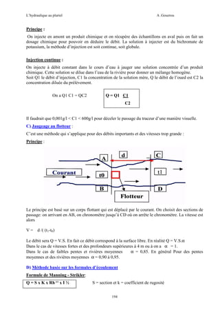 L’hydraulique au pluriel

A .Gouzrou

Principe :
On injecte en amont un produit chimique et on récupère des échantillons en aval puis on fait un
dosage chimique pour pouvoir en déduire le débit. La solution à injecter est du bichromate de
potassium, la méthode d’injection est soit continue, soit globale.
Injection continue :
On injecte à débit constant dans le cours d’eau à jauger une solution concentrée d’un produit
chimique. Cette solution se dilue dans l’eau de la rivière pour donner un mélange homogène.
Soit Q1 le débit d’injection, C1 la concentration de la solution mère, Q le débit de l’oued est C2 la
concentration diluée du prélèvement.
On a Q1 C1 = QC2

Q = Q1 C1
C2

Il faudrait que 0,001g/l < C1 < 600g/l pour déceler le passage du traceur d’une manière visuelle.
C) Jaugeage au flotteur :
C’est une méthode qui s’applique pour des débits importants et des vitesses trop grande :
Principe :

Le principe est basé sur un corps flottant qui est déplacé par le courant. On choisit des sections de
passage: on arrivant en AB, on chronomètre jusqu’à CD où on arrête le chronomètre. La vitesse est
alors
V = d /( (t1-t0)
Le débit sera Q = V.S. En fait ce débit correspond à la surface libre. En réalité Q = V.S.α
Dans le cas de vitesses fortes et des profondeurs supérieures à 4 m ou à on a α = 1.
Dans le cas de faibles pentes et rivières moyennes
α = 0,85. En général Pour des pentes
moyennes et des rivières moyennes α = 0,90 à 0,95.
D) Méthode basée sur les formules d’écoulement
Formule de Manning - Strikler:
Q = S x K x Rh 2/3 x I ½

S = section et k = coefficient de rugosité
194

 