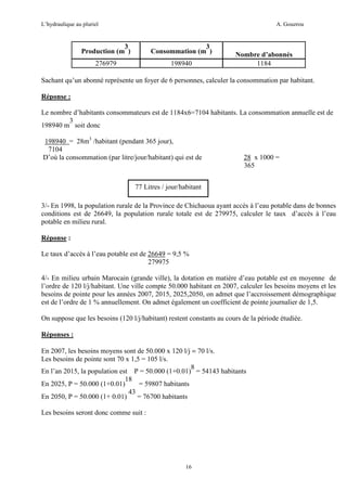 L’hydraulique au pluriel

A. Gouzrou

3
Production (m )

3
Consommation (m )

276979

198940

Nombre d’abonnés
1184

Sachant qu’un abonné représente un foyer de 6 personnes, calculer la consommation par habitant.
Réponse :
Le nombre d’habitants consommateurs est de 1184x6=7104 habitants. La consommation annuelle est de
3
198940 m soit donc
198940 = 28m3 /habitant (pendant 365 jour),
7104
D’où la consommation (par litre/jour/habitant) qui est de

28 x 1000 =
365

77 Litres / jour/habitant
3/- En 1998, la population rurale de la Province de Chichaoua ayant accès à l’eau potable dans de bonnes
conditions est de 26649, la population rurale totale est de 279975, calculer le taux d’accès à l’eau
potable en milieu rural.
Réponse :
Le taux d’accès à l’eau potable est de 26649 = 9,5 %
279975
4/- En milieu urbain Marocain (grande ville), la dotation en matière d’eau potable est en moyenne de
l’ordre de 120 l/j/habitant. Une ville compte 50.000 habitant en 2007, calculer les besoins moyens et les
besoins de pointe pour les années 2007, 2015, 2025,2050, on admet que l’accroissement démographique
est de l’ordre de 1 % annuellement. On admet également un coefficient de pointe journalier de 1,5.
On suppose que les besoins (120 l/j/habitant) restent constants au cours de la période étudiée.
Réponses :
En 2007, les besoins moyens sont de 50.000 x 120 l/j = 70 l/s.
Les besoins de pointe sont 70 x 1,5 = 105 l/s.
8
En l’an 2015, la population est P = 50.000 (1+0.01) = 54143 habitants
18
En 2025, P = 50.000 (1+0.01)
= 59807 habitants
43
En 2050, P = 50.000 (1+ 0.01) = 76700 habitants
Les besoins seront donc comme suit :

16

 